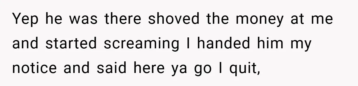 Yep he was there shoved the money at me and started screaming I handed him my notice and said here ya go I quit,