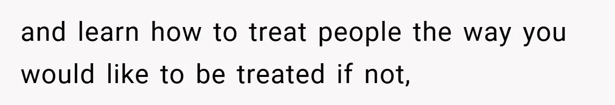 and learn how to treat people the way you would like to be treated if not,