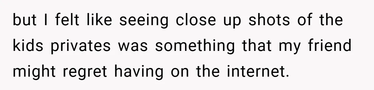but I felt like seeing close up shots of the kids privates was something that my friend might regret having on the internet.