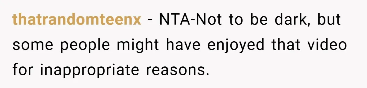 thatrandomteenx − NTA-Not to be dark, but some people might have enjoyed that video for inappropriate reasons.