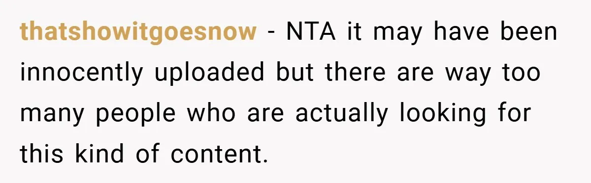 thatshowitgoesnow − NTA it may have been innocently uploaded but there are way too many people who are actually looking for this kind of content.