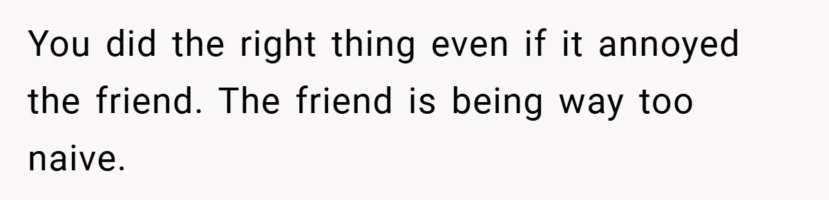 You did the right thing even if it annoyed the friend. The friend is being way too naive.