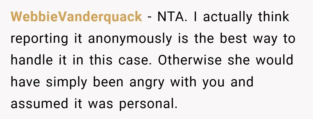 WebbieVanderquack − NTA. I actually think reporting it anonymously is the best way to handle it in this case. Otherwise she would have simply been angry with you and assumed...