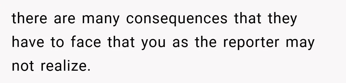 there are many consequences that they have to face that you as the reporter may not realize.