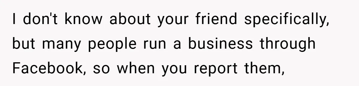 I don't know about your friend specifically, but many people run a business through Facebook, so when you report them,