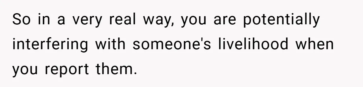 So in a very real way, you are potentially interfering with someone's livelihood when you report them.