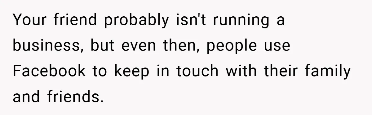 Your friend probably isn't running a business, but even then, people use Facebook to keep in touch with their family and friends.