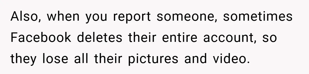 Also, when you report someone, sometimes Facebook deletes their entire account, so they lose all their pictures and video.