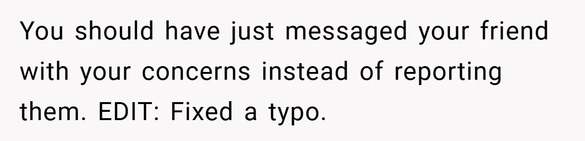 You should have just messaged your friend with your concerns instead of reporting them. EDIT: Fixed a typo.