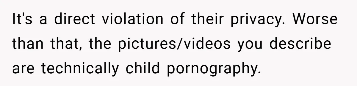 It's a direct violation of their privacy. Worse than that, the pictures/videos you describe are technically child pornography.