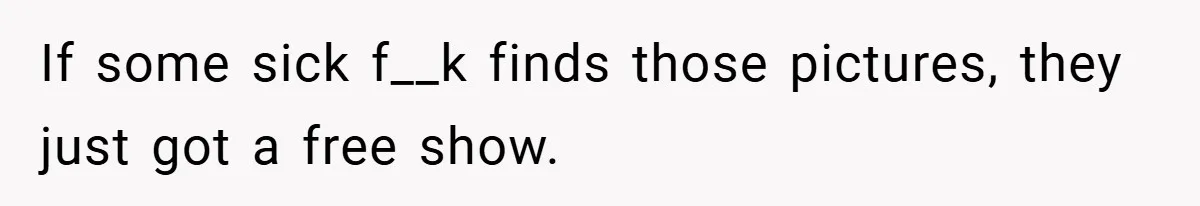 If some sick f__k finds those pictures, they just got a free show.