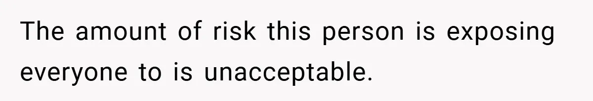 The amount of risk this person is exposing everyone to is unacceptable.