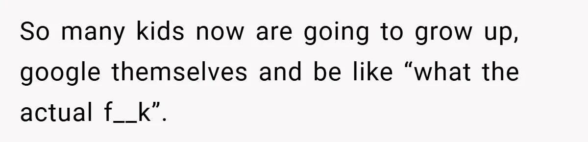 So many kids now are going to grow up, google themselves and be like “what the actual f__k”.