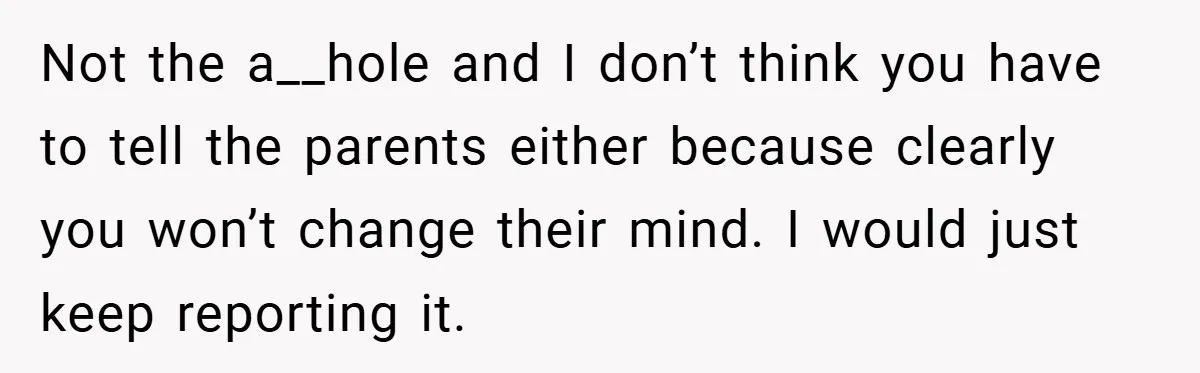 Not the a__hole and I don’t think you have to tell the parents either because clearly you won’t change their mind. I would just keep reporting it.