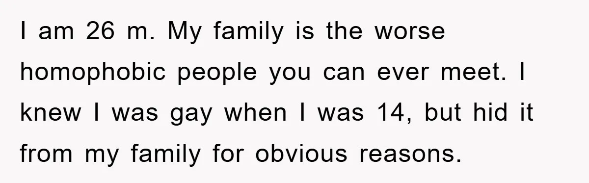 I am 26 m. My family is the worse homophobic people you can ever meet. I knew I was gay when I was 14, but hid it from my family...