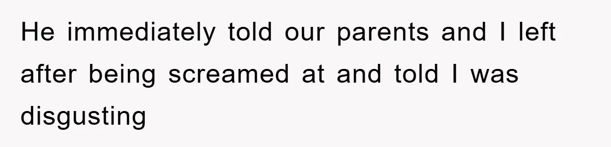 He immediately told our parents and I left after being screamed at and told I was disgusting