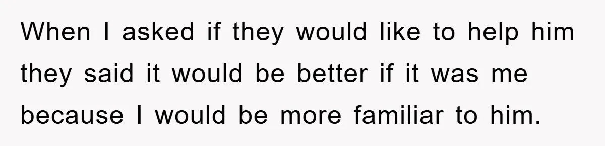 When I asked if they would like to help him they said it would be better if it was me because I would be more familiar to him.