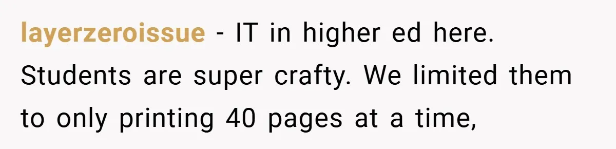 College Students Outsmart Printing Rules - Score 500 Pages Without a Hitch layerzeroissue − IT in higher ed here. Students are super crafty. We limited them to only printing 40 pages at a time,