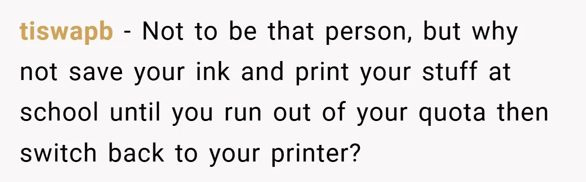 College Students Outsmart Printing Rules - Score 500 Pages Without a Hitch tiswapb − Not to be that person, but why not save your ink and print your stuff at school until you run out of your quota then switch back to...