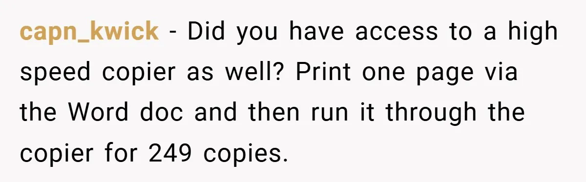 College Students Outsmart Printing Rules - Score 500 Pages Without a Hitch capn_kwick − Did you have access to a high speed copier as well? Print one page via the Word doc and then run it through the copier for 249 copies.