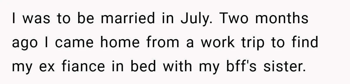 I was to be married in July. Two months ago I came home from a work trip to find my ex fiance in bed with my bff's sister.