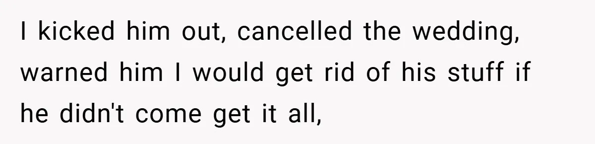 I kicked him out, cancelled the wedding, warned him I would get rid of his stuff if he didn't come get it all,
