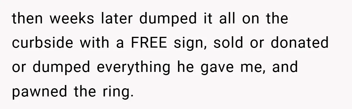 then weeks later dumped it all on the curbside with a FREE sign, sold or donated or dumped everything he gave me, and pawned the ring.