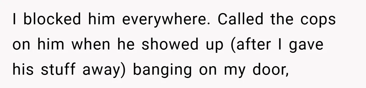 I blocked him everywhere. Called the cops on him when he showed up (after I gave his stuff away) banging on my door,