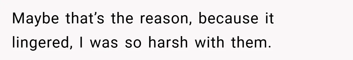 Maybe that’s the reason, because it lingered, I was so harsh with them.
