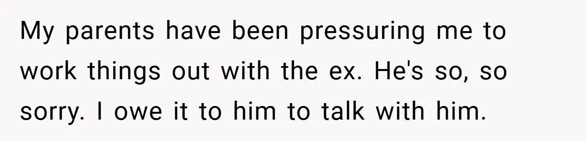 My parents have been pressuring me to work things out with the ex. He's so, so sorry. I owe it to him to talk with him.