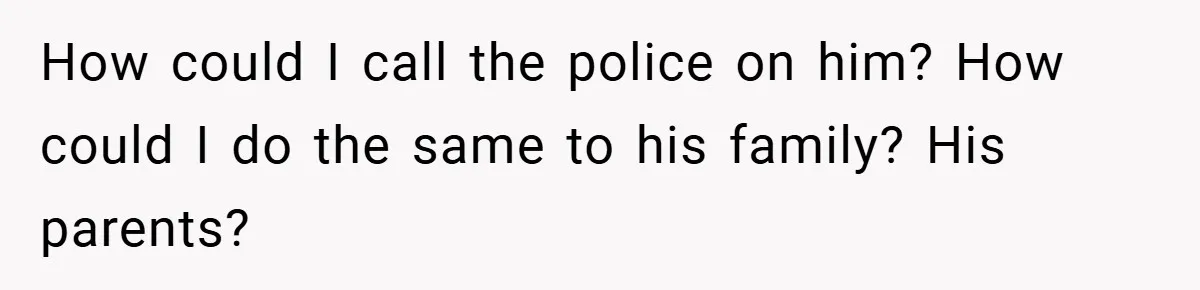 How could I call the police on him? How could I do the same to his family? His parents?