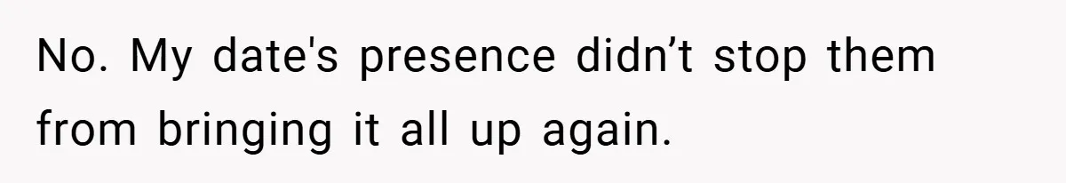 No. My date's presence didn’t stop them from bringing it all up again.