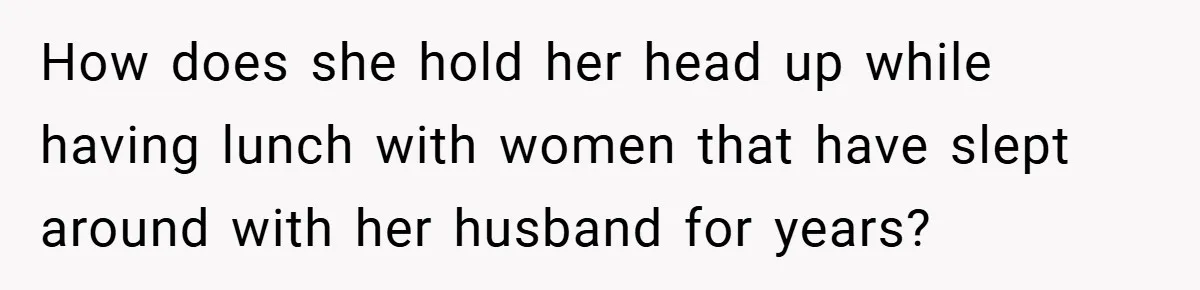 How does she hold her head up while having lunch with women that have slept around with her husband for years?