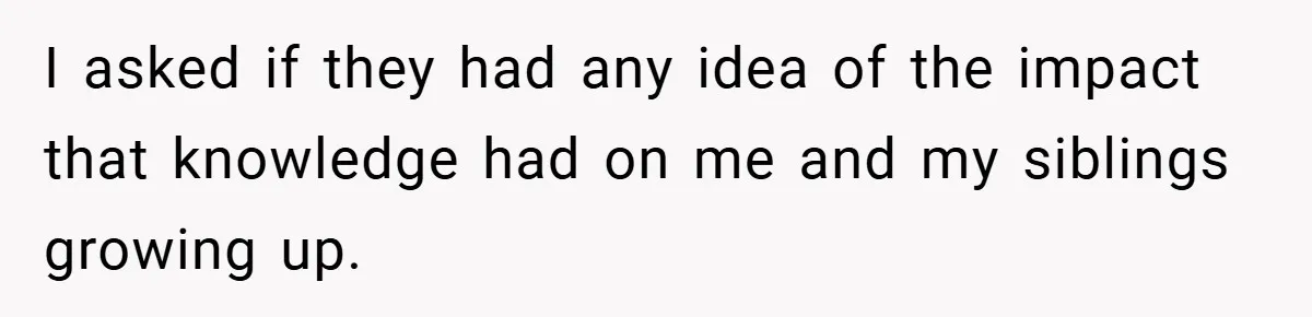I asked if they had any idea of the impact that knowledge had on me and my siblings growing up.
