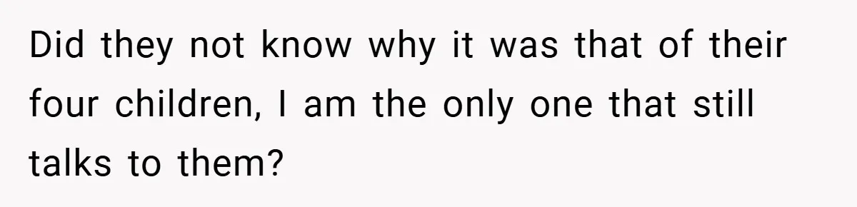 Did they not know why it was that of their four children, I am the only one that still talks to them?