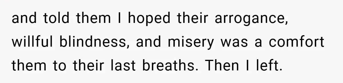 and told them I hoped their arrogance, willful blindness, and misery was a comfort them to their last breaths. Then I left.