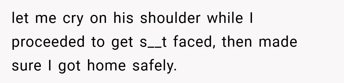 let me cry on his shoulder while I proceeded to get s__t faced, then made sure I got home safely.