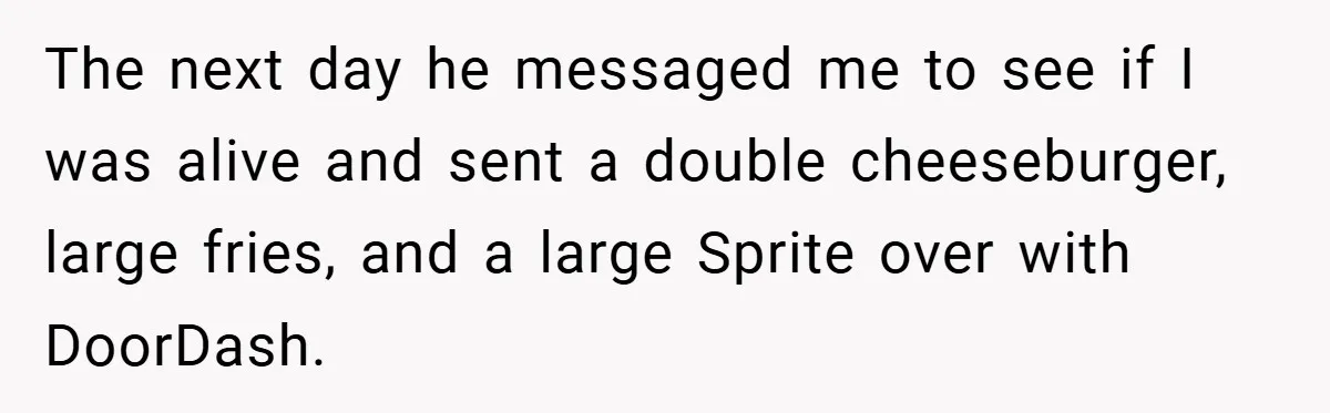 The next day he messaged me to see if I was alive and sent a double cheeseburger, large fries, and a large Sprite over with DoorDash.