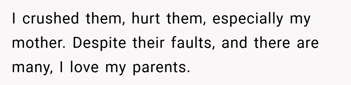 I crushed them, hurt them, especially my mother. Despite their faults, and there are many, I love my parents.