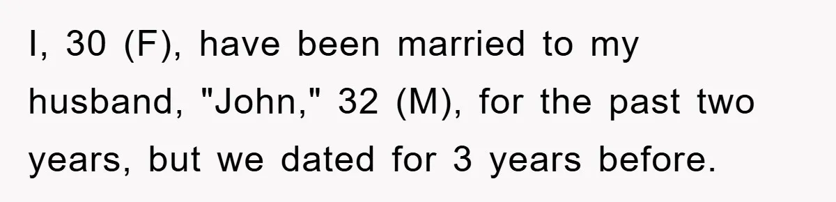 I, 30 (F), have been married to my husband, "John," 32 (M), for the past two years, but we dated for 3 years before.