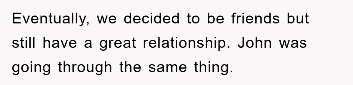 Eventually, we decided to be friends but still have a great relationship. John was going through the same thing.