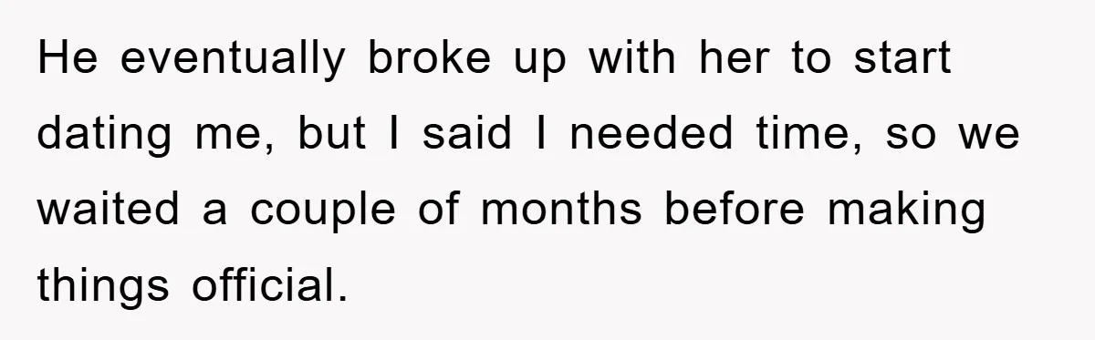 He eventually broke up with her to start dating me, but I said I needed time, so we waited a couple of months before making things official.