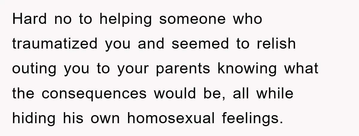 Hard no to helping someone who traumatized you and seemed to relish outing you to your parents knowing what the consequences would be, all while hiding his own homosexual feelings.