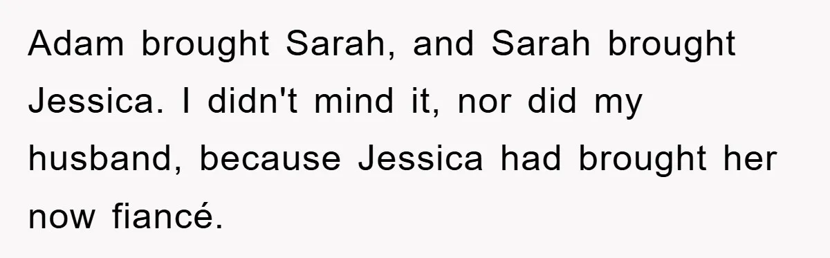 Adam brought Sarah, and Sarah brought Jessica. I didn't mind it, nor did my husband, because Jessica had brought her now fiancé.