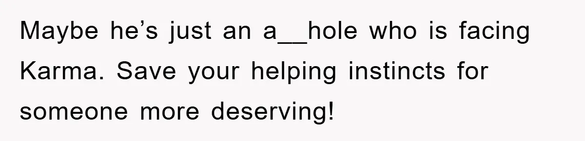 Maybe he’s just an a__hole who is facing Karma. Save your helping instincts for someone more deserving!