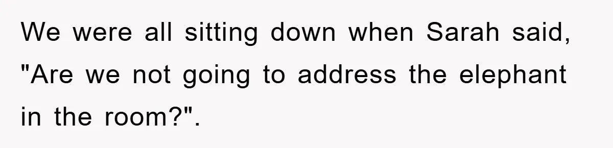 We were all sitting down when Sarah said, "Are we not going to address the elephant in the room?".