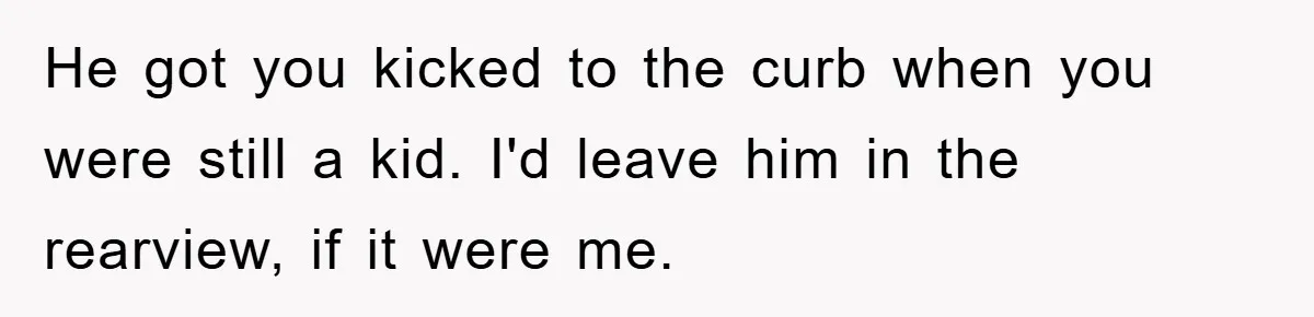 He got you kicked to the curb when you were still a kid. I'd leave him in the rearview, if it were me.