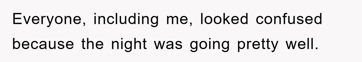 Everyone, including me, looked confused because the night was going pretty well.