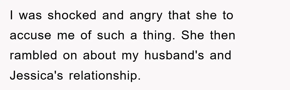 I was shocked and angry that she to accuse me of such a thing. She then rambled on about my husband's and Jessica's relationship.