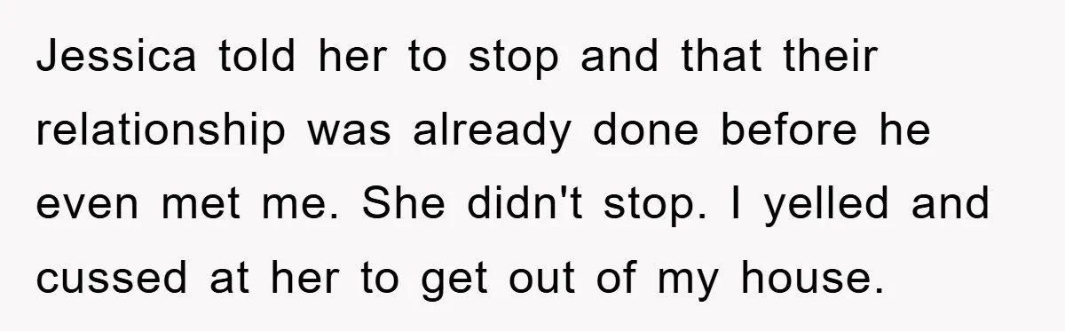 Jessica told her to stop and that their relationship was already done before he even met me. She didn't stop. I yelled and cussed at her to get out of...
